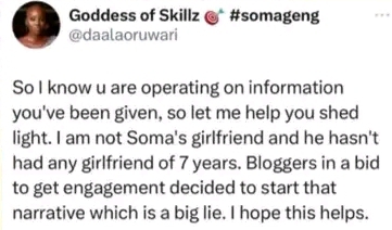 "So I know u are operating on information
you've been given, so let me help you shed
light. I am not Soma's girlfriend and he hasn't
had any girlfriend of 7 years. Bloggers in a bid
to get engagement decided to start that
narrative which is a big lie. I hope this helps.